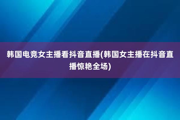 韩国电竞女主播看抖音直播(韩国女主播在抖音直播惊艳全场)