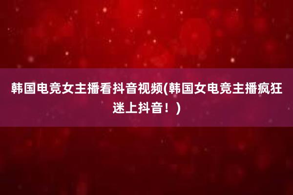 韩国电竞女主播看抖音视频(韩国女电竞主播疯狂迷上抖音！)