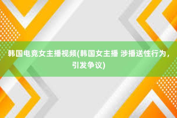 韩国电竞女主播视频(韩国女主播 涉播送性行为，引发争议)