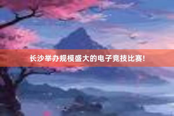 长沙举办规模盛大的电子竞技比赛!