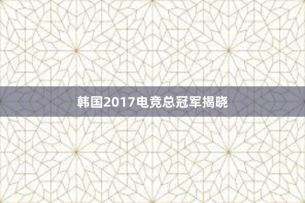 韩国2017电竞总冠军揭晓