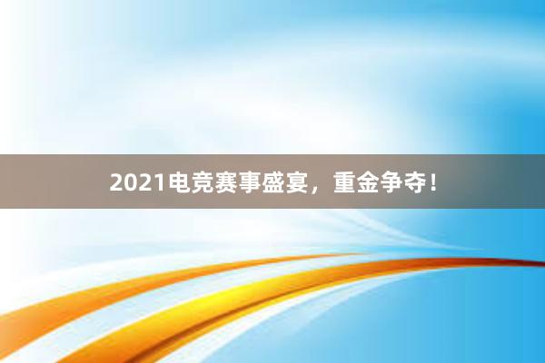 2021电竞赛事盛宴，重金争夺！