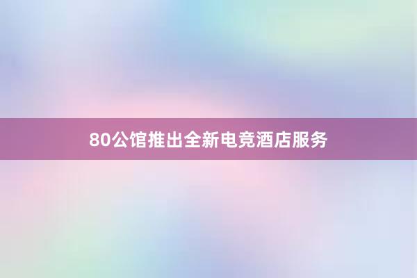 80公馆推出全新电竞酒店服务