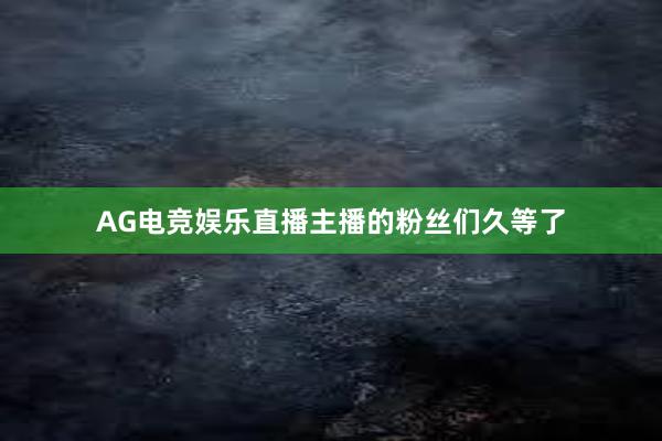 AG电竞娱乐直播主播的粉丝们久等了