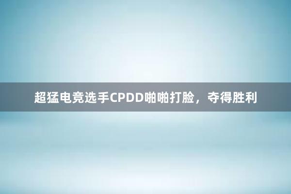 超猛电竞选手CPDD啪啪打脸，夺得胜利