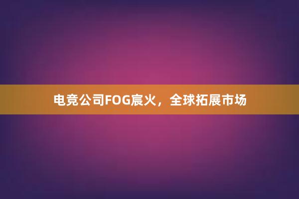 电竞公司FOG宸火，全球拓展市场