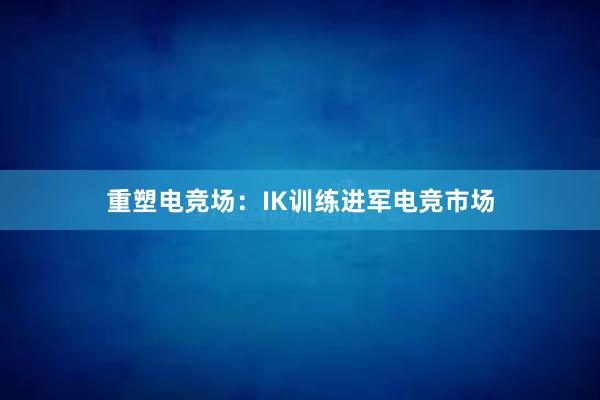 重塑电竞场：IK训练进军电竞市场