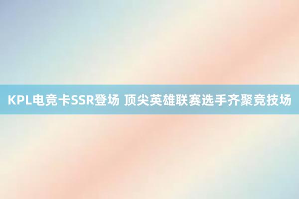 KPL电竞卡SSR登场 顶尖英雄联赛选手齐聚竞技场