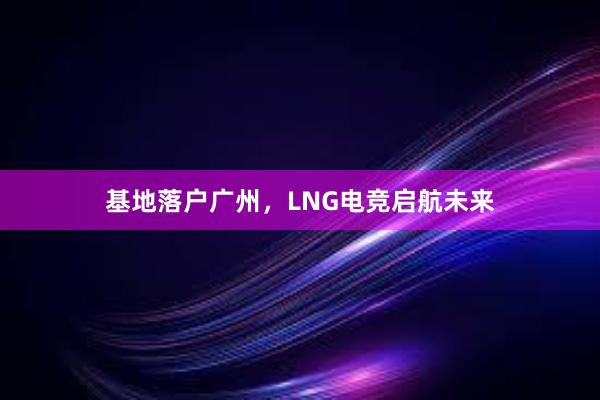 基地落户广州，LNG电竞启航未来