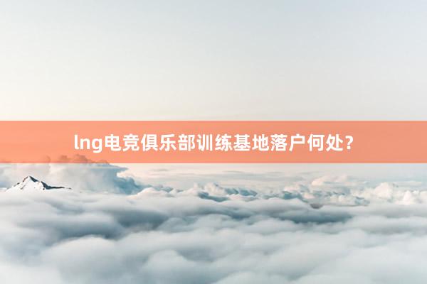 lng电竞俱乐部训练基地落户何处？