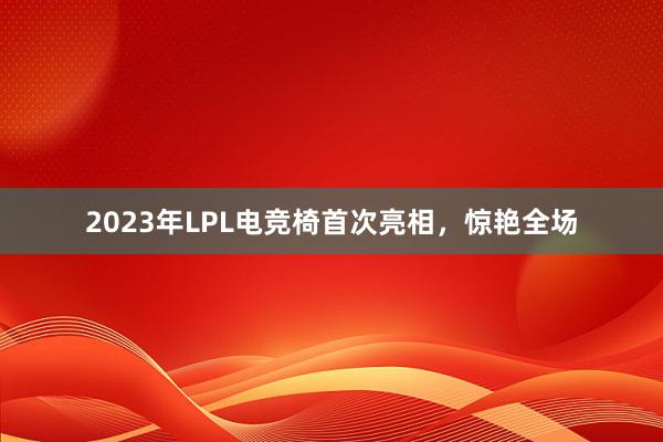 2023年LPL电竞椅首次亮相，惊艳全场