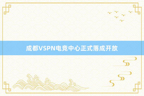 成都VSPN电竞中心正式落成开放