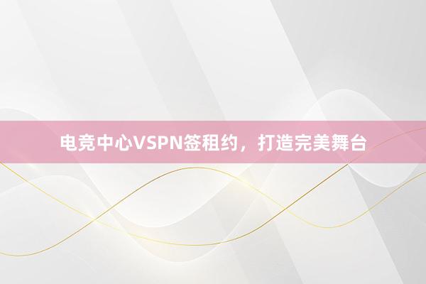 电竞中心VSPN签租约，打造完美舞台