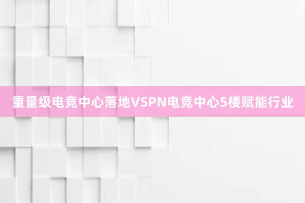 重量级电竞中心落地VSPN电竞中心5楼赋能行业