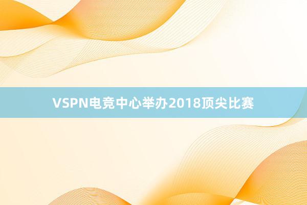 VSPN电竞中心举办2018顶尖比赛