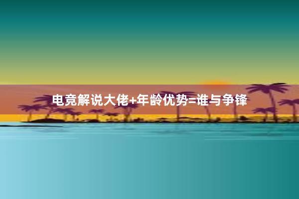 电竞解说大佬+年龄优势=谁与争锋