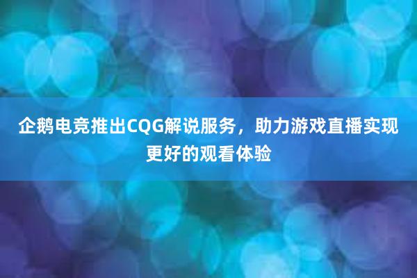 企鹅电竞推出CQG解说服务，助力游戏直播实现更好的观看体验