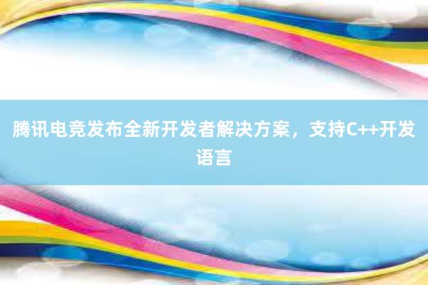 腾讯电竞发布全新开发者解决方案，支持C++开发语言