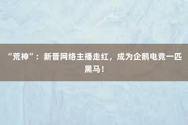 “荒神”：新晋网络主播走红，成为企鹅电竞一匹黑马！