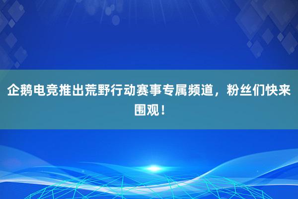 企鹅电竞推出荒野行动赛事专属频道，粉丝们快来围观！