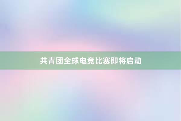 共青团全球电竞比赛即将启动