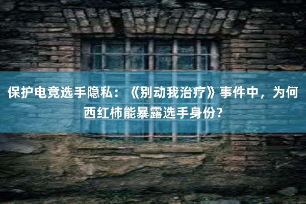 保护电竞选手隐私：《别动我治疗》事件中，为何西红柿能暴露选手身份？