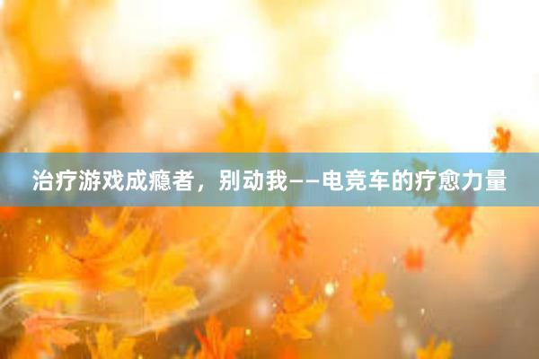 治疗游戏成瘾者，别动我——电竞车的疗愈力量