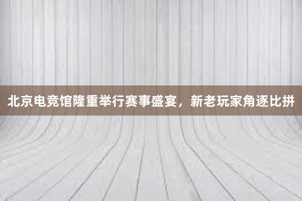 北京电竞馆隆重举行赛事盛宴，新老玩家角逐比拼