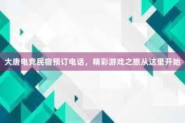 大唐电竞民宿预订电话，精彩游戏之旅从这里开始