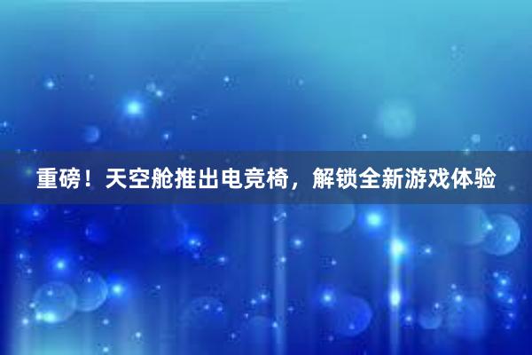 重磅！天空舱推出电竞椅，解锁全新游戏体验