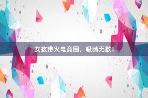 女孩带火电竞圈，吸睛无数！