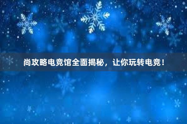 尚攻略电竞馆全面揭秘，让你玩转电竞！