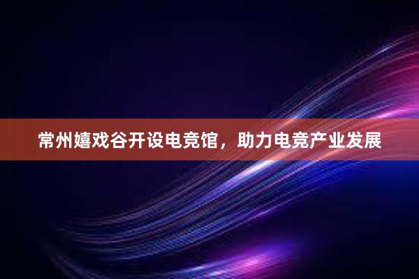 常州嬉戏谷开设电竞馆，助力电竞产业发展