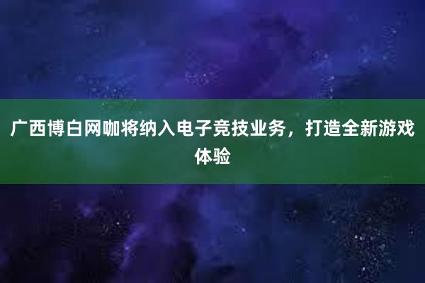 广西博白网咖将纳入电子竞技业务，打造全新游戏体验