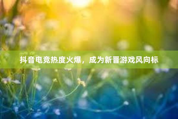 抖音电竞热度火爆，成为新晋游戏风向标