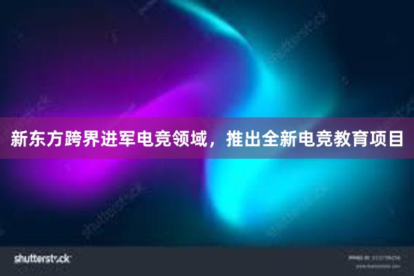 新东方跨界进军电竞领域，推出全新电竞教育项目