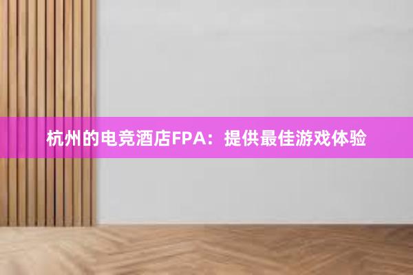 杭州的电竞酒店FPA：提供最佳游戏体验