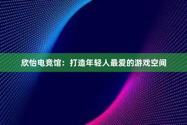 欣怡电竞馆：打造年轻人最爱的游戏空间