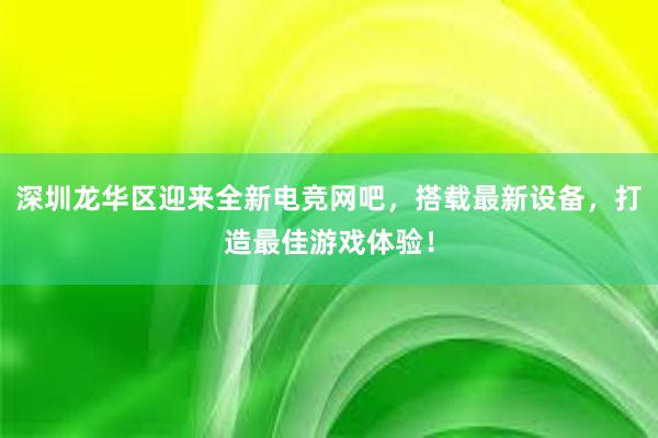 深圳龙华区迎来全新电竞网吧，搭载最新设备，打造最佳游戏体验！