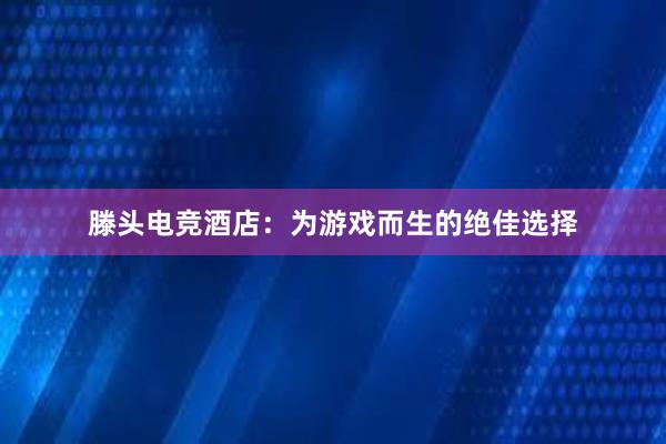 滕头电竞酒店：为游戏而生的绝佳选择