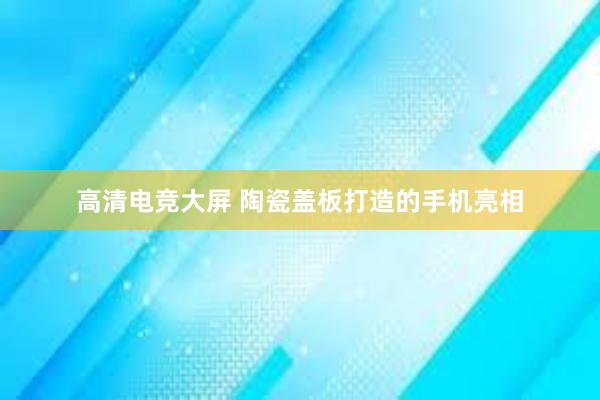 高清电竞大屏 陶瓷盖板打造的手机亮相