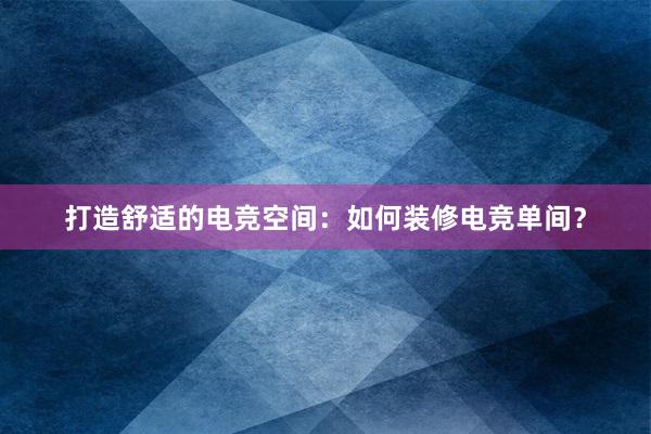 打造舒适的电竞空间：如何装修电竞单间？