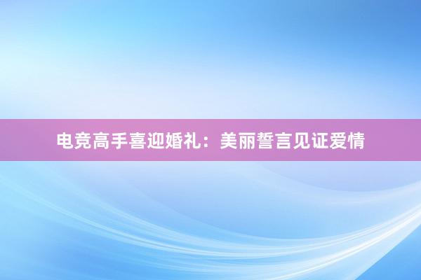 电竞高手喜迎婚礼：美丽誓言见证爱情