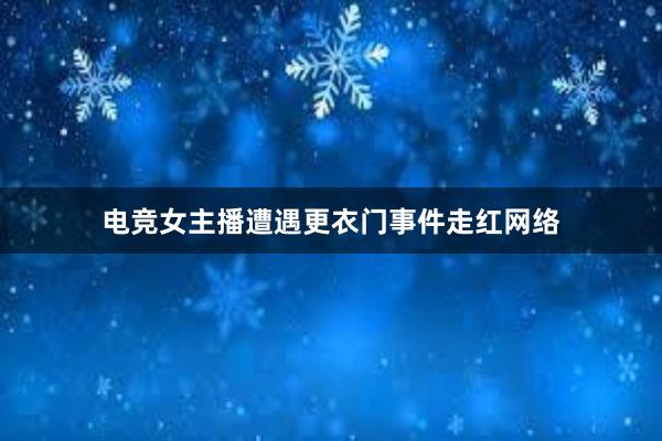 电竞女主播遭遇更衣门事件走红网络