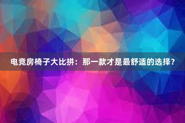 电竞房椅子大比拼：那一款才是最舒适的选择？