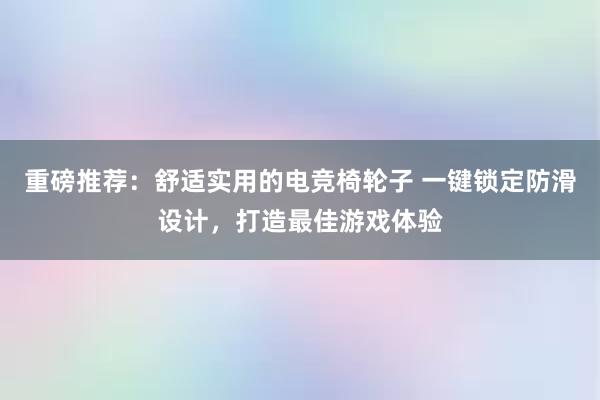 重磅推荐：舒适实用的电竞椅轮子 一键锁定防滑设计，打造最佳游戏体验