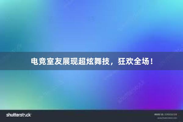 电竞室友展现超炫舞技，狂欢全场！