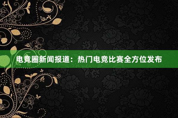 电竞圈新闻报道：热门电竞比赛全方位发布