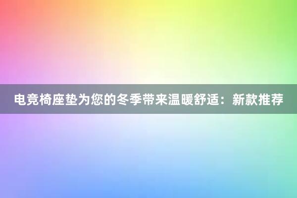 电竞椅座垫为您的冬季带来温暖舒适：新款推荐