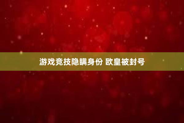 游戏竞技隐瞒身份 欧皇被封号